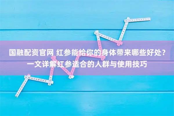 国融配资官网 红参能给你的身体带来哪些好处？一文详解红参适合的人群与使用技巧