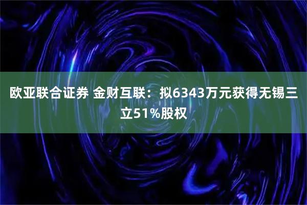 欧亚联合证券 金财互联：拟6343万元获得无锡三立51%股权