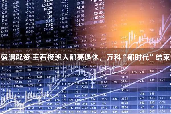 盛鹏配资 王石接班人郁亮退休，万科“郁时代”结束