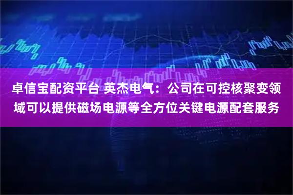 卓信宝配资平台 英杰电气：公司在可控核聚变领域可以提供磁场电源等全方位关键电源配套服务