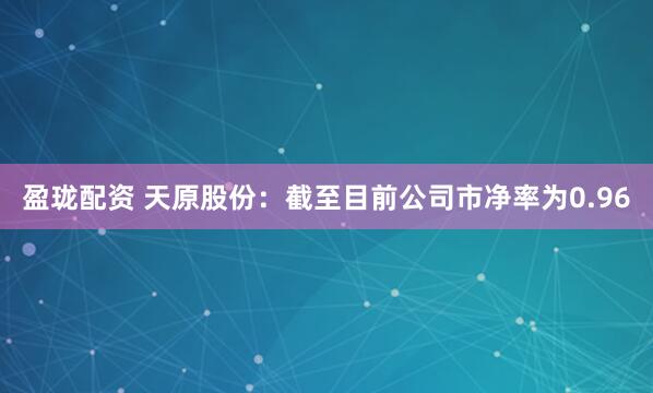 盈珑配资 天原股份：截至目前公司市净率为0.96